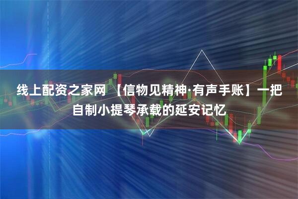 线上配资之家网 【信物见精神·有声手账】一把自制小提琴承载的延安记忆