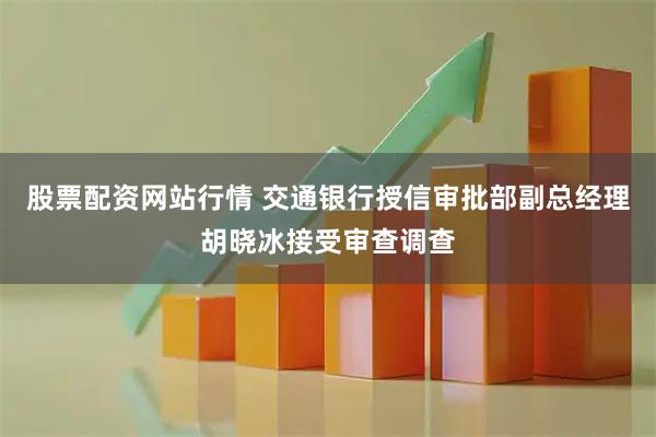 股票配资网站行情 交通银行授信审批部副总经理胡晓冰接受审查调查