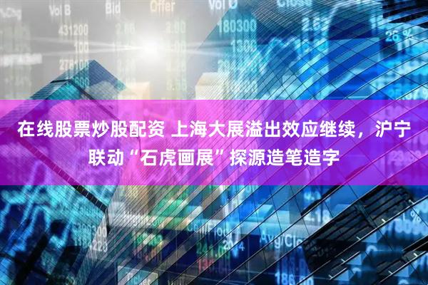 在线股票炒股配资 上海大展溢出效应继续,沪宁联动“石虎画展”探源造笔造字