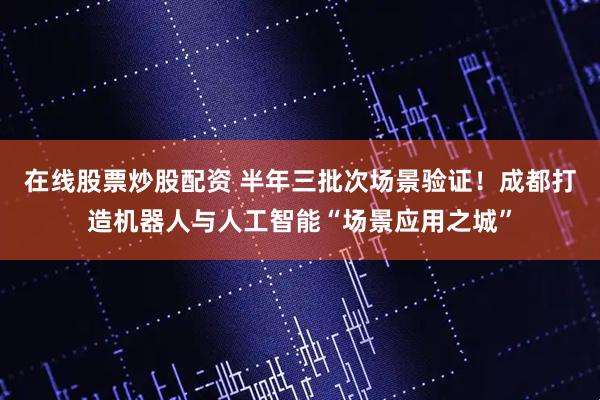 在线股票炒股配资 半年三批次场景验证！成都打造机器人与人工智能“场景应用之城”