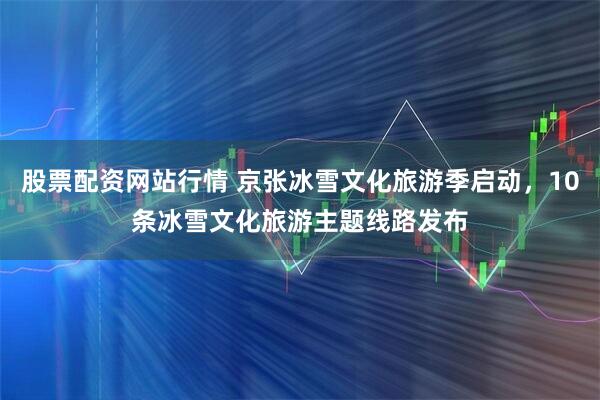 股票配资网站行情 京张冰雪文化旅游季启动，10条冰雪文化旅游主题线路发布