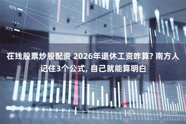 在线股票炒股配资 2026年退休工资咋算? 南方人记住3个公式, 自己就能算明白