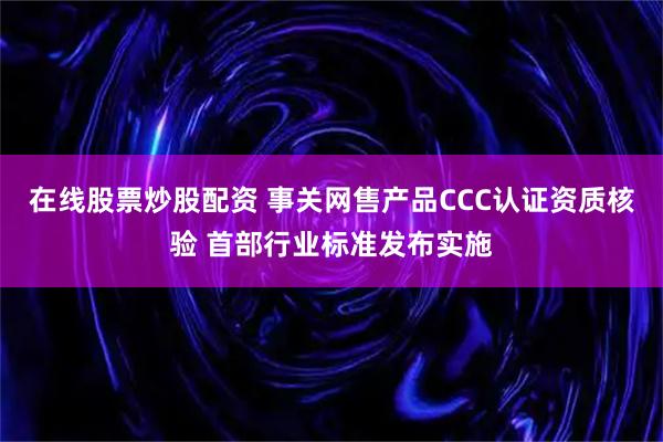 在线股票炒股配资 事关网售产品CCC认证资质核验 首部行业标准发布实施