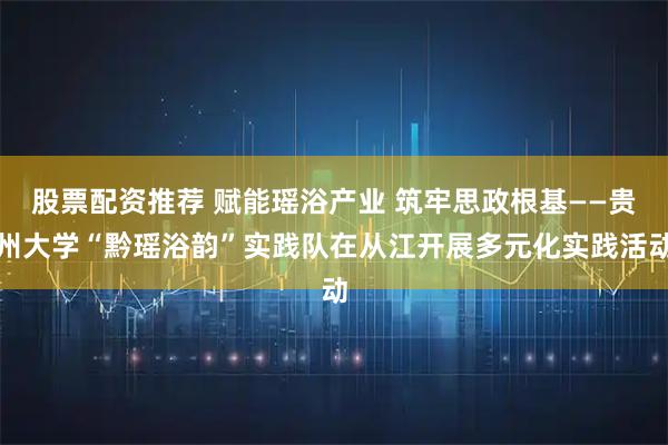 股票配资推荐 赋能瑶浴产业 筑牢思政根基——贵州大学“黔瑶浴韵”实践队在从江开展多元化实践活动