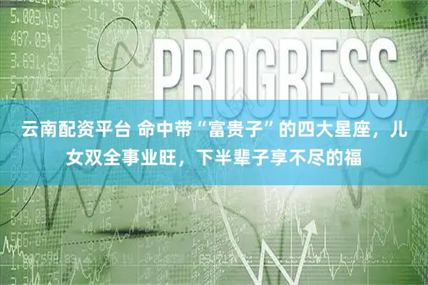 云南配资平台 命中带“富贵子”的四大星座，儿女双全事业旺，下半辈子享不尽的福