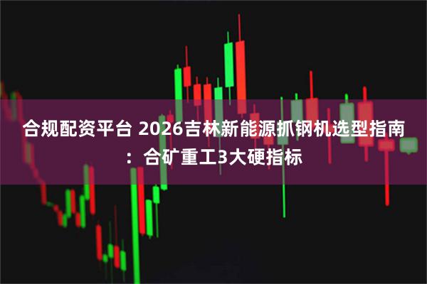 合规配资平台 2026吉林新能源抓钢机选型指南：合矿重工3大硬指标