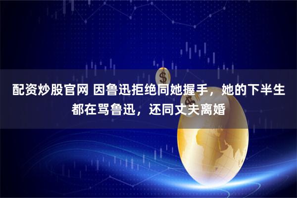配资炒股官网 因鲁迅拒绝同她握手，她的下半生都在骂鲁迅，还同丈夫离婚