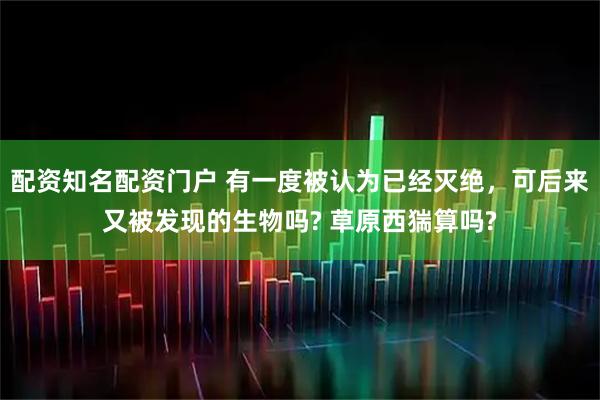 配资知名配资门户 有一度被认为已经灭绝，可后来又被发现的生物吗? 草原西猯算吗?