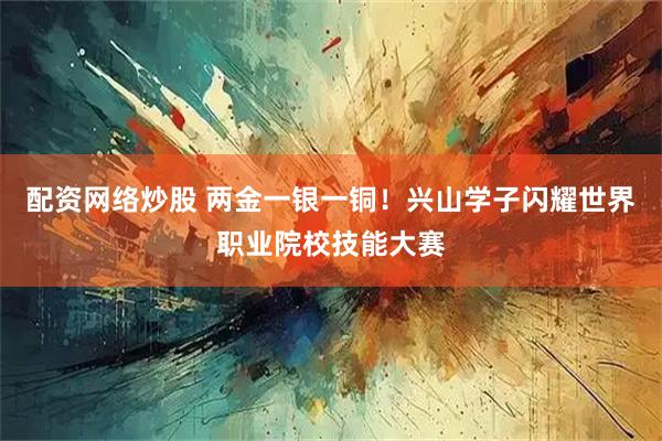 配资网络炒股 两金一银一铜！兴山学子闪耀世界职业院校技能大赛
