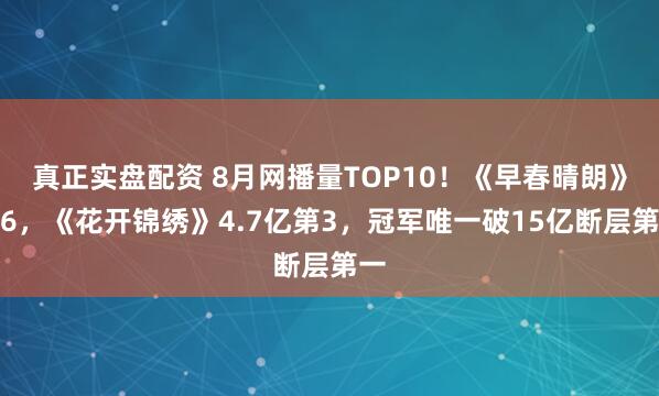 真正实盘配资 8月网播量TOP10!《早春晴朗》第6,《花开锦绣》4.7亿第3,冠军唯一破15亿断层第一