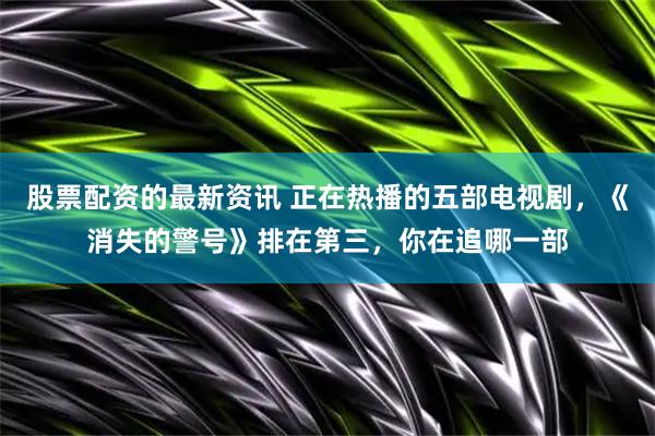 股票配资的最新资讯 正在热播的五部电视剧，《消失的警号》排在第三，你在追哪一部