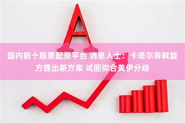 国内前十股票配资平台 消息人士：卡塔尔等斡旋方提出新方案 试图弥合美伊分歧